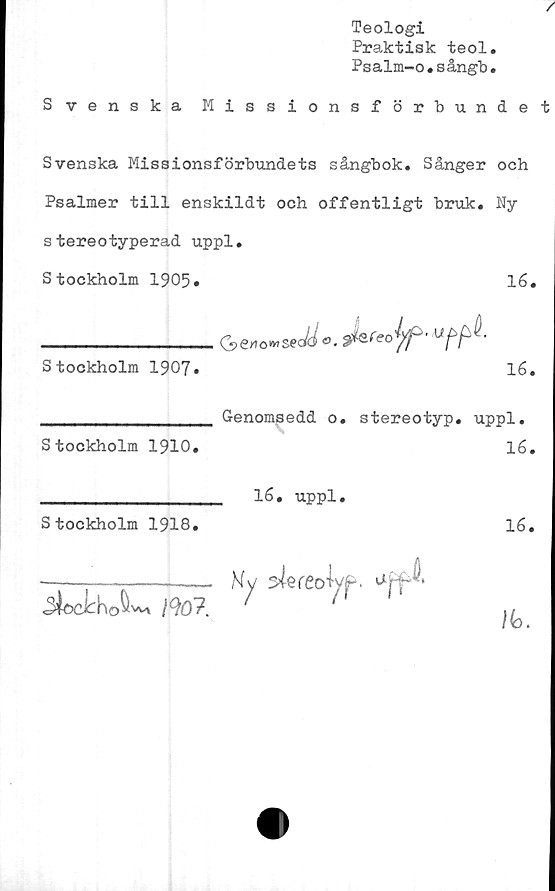  ﻿Teologi
Praktisk teol
Psalm-o.sångb
Svenska Missionsförbunde
Svenska Missionsförbundets sångbok. Sånger och
Psalmer till enskildt och offentligt bruk. Ny
stereotyperad uppl.
Stockholm 1905.	16.
__________________Ge»o»>secti o. äkreojf-
Stockholm 1907.	16.
Genomsedd o. stereotyp, uppl.
Stockholm 1910.	16.
__________________ 16. uppl.
Stockholm 1918.	16.
-----—------— Ny sfereoW.
•SiodhoSU m7. '	1