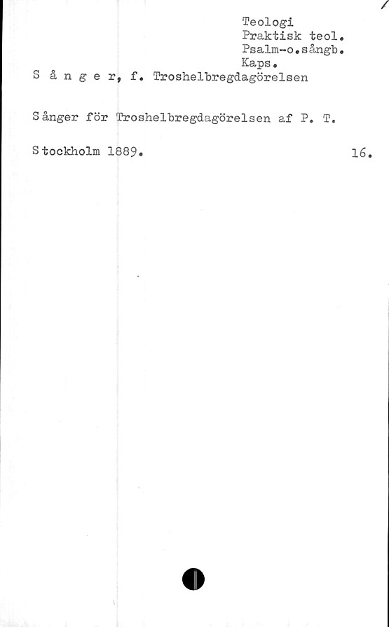  ﻿Teologi
Praktisk teol
Psalm-o.sångb
Kaps.
S ånger, f. Troshelbregdagörelsen
Sånger för Troshelbregdagörelsen af P. T.
Stockholm 1889