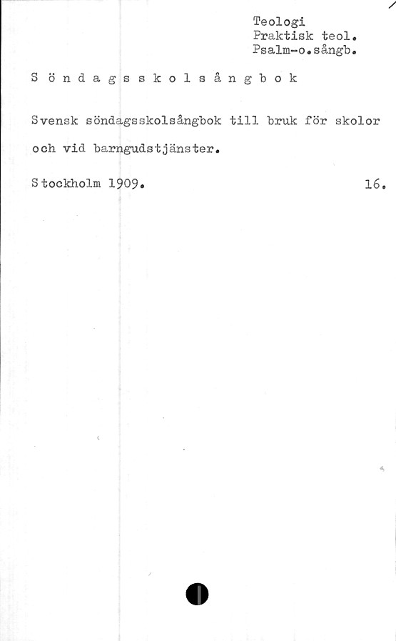  ﻿Teologi
Praktisk teol.
Psalm-o.sångb.
S öndagsskolsångbok
Svensk söndagsskolsångbok till bruk för skolor
och vid barngudstjänster.
Stockholm 1909
16
