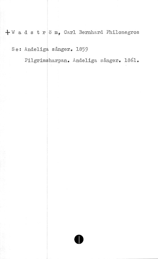  ﻿4*Wadström, Carl Bernhard Philonegros
Se: Andeliga sånger. 1859
Pilgrimsharpan. Andeliga sånger. 1861.