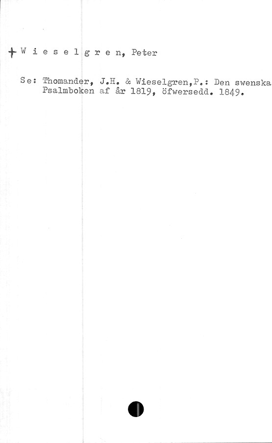  ﻿|-Wieselgrenf Peter
Se* Thomander, J.H# & Wieselgren,P*s Den swenska
Psalmboken af år 1819$ öfwersedd. 1849.