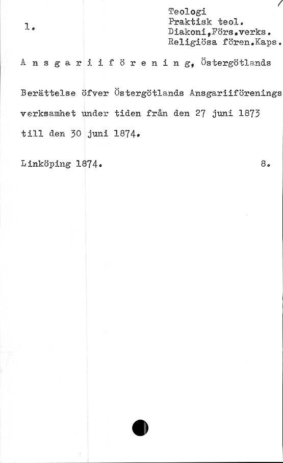  ﻿f
Teologi
^	Praktisk teol.
*	Diakoni #Förs.verks.
Religiösa fören.Kaps.
Ansgariiförening, Östergötlands
Berättelse öfver Östergötlands Ansgariiförenings
verksamhet under tiden från den 27 juni 1873
till den 30 juni 1874.
Linköping 1874*
8.
