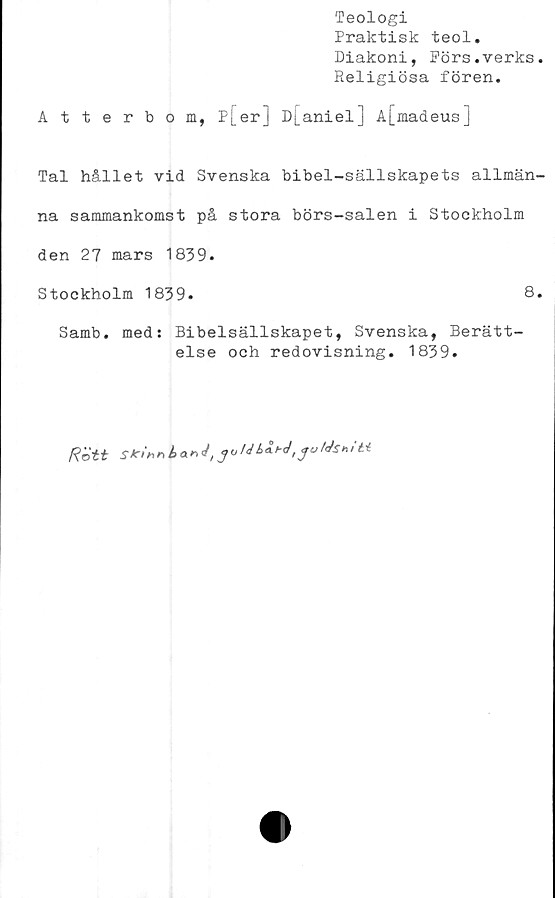  ﻿Teologi
Praktisk teol.
Diakoni, Pörs.verks.
Religiösa fören.
Atterbom, p[er] D[aniel] A[madeus]
Tal hållet vid Svenska bibel-sällskapets allmän-
na sammankomst på stora börs-salen i Stockholm
den 27 mars 1839.
Stockholm 1839.	8.
Samb. med: Bibelsällskapet, Svenska, Berätt-
else och redovisning. 1839.
Rött r* A a * </, ^ A/ 4 «	Ms» it-t