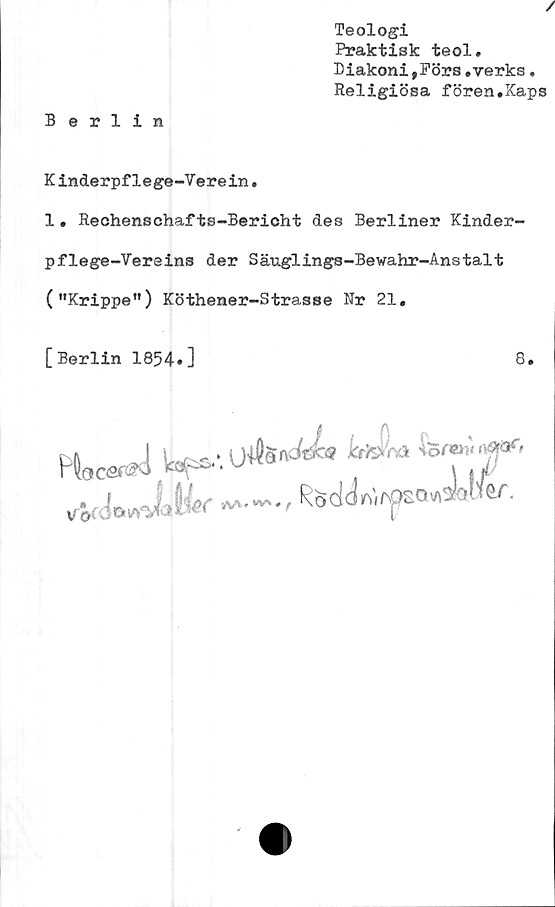  ﻿/
Teologi
Praktisk teol.
Diakoni,Förs.verks.
Religiösa fören.Xaps
Berlin
K inderpflege-Verein*
1• Rechenschafts-Bericht des Berliner Kinder-
pflege-Vereins der Säuglings-Bewahr-Anstalt
("Krippe") Köthener-Strasse Nr 21.
[Berlin 1854.]	8.
fw*1 k*-.u**^ ^ hr?:T'
. I	M.^.,Rod<}r,)if&o<naw.