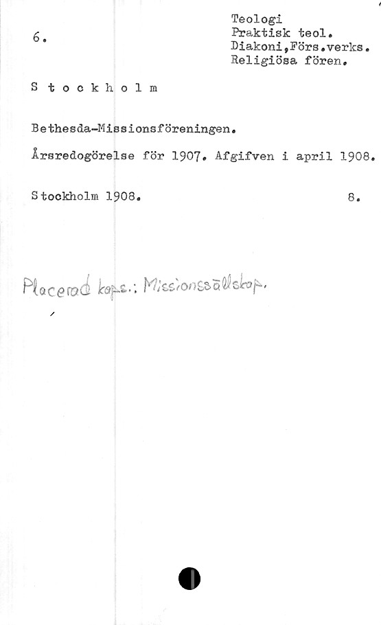  ﻿6.
S tockholm
Teologi
Praktisk teol.
Diakoni,Förs.verks.
Religiösa fören.
Bethesda-Missionsföreningen.
Årsredogörelse för 1907» Afgifven i april 1908.
Stockholm 1908.
8.
