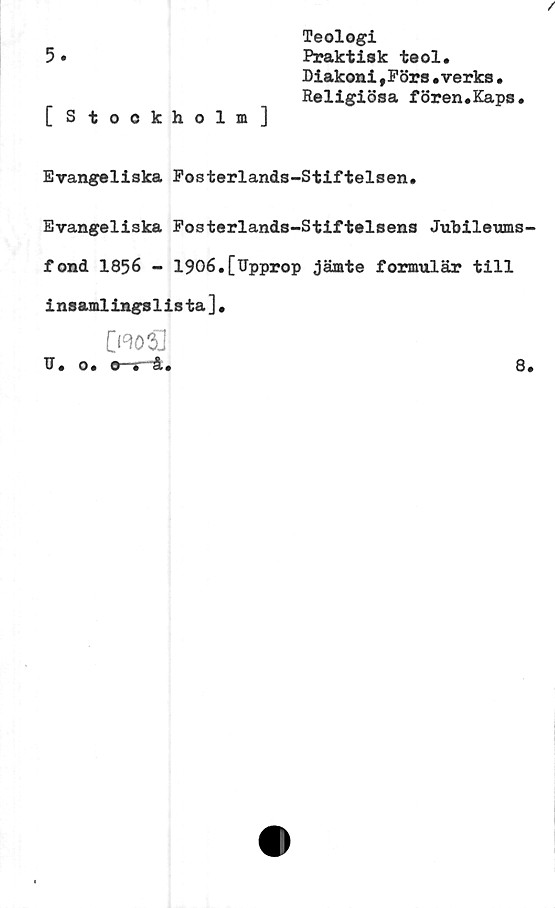  ﻿Teologi
5•	Praktisk teol.
Diakoni Förs.verks •
Religiösa fören.Kaps.
[ Stockholm]
Evangeliska Fosterlands-Stiftelsen.
Evangeliska Fosterlands-Stiftelsens Jubileums-
fond 1856 - 1906.[Upprop jämte formulär till
i nsamlingslista].
CraoSJ
U. o. o y
8