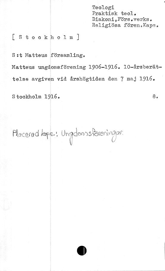  ﻿Teologi
Praktisk teol.
Diakoni,Förs.verks.
Religiösa fören.Kaps.
[Stockholm]
S:t Matteus församling.
Matteus ungdomsförening 1906-1916. 10-årsberät-
telse avgiven vid årshögtiden den 7 maj 1916.
Stockholm 1916.
8.
