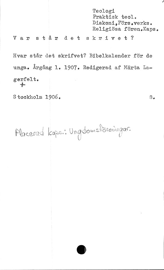  ﻿/
Teologi
Praktisk teol.
Diakoni, Förs.verks•
Religiösa fören.Kaps.
Var står det skrivet?
Hvar står det skrifvet? Bibelkalender för de
unga. Årgång 1. 1907. Redigerad af Märta La-
gerfelt.
+■
Stockholm 1906.	g
MocaraJ Icap.'. U<N<?(io“^or«n.A3of.