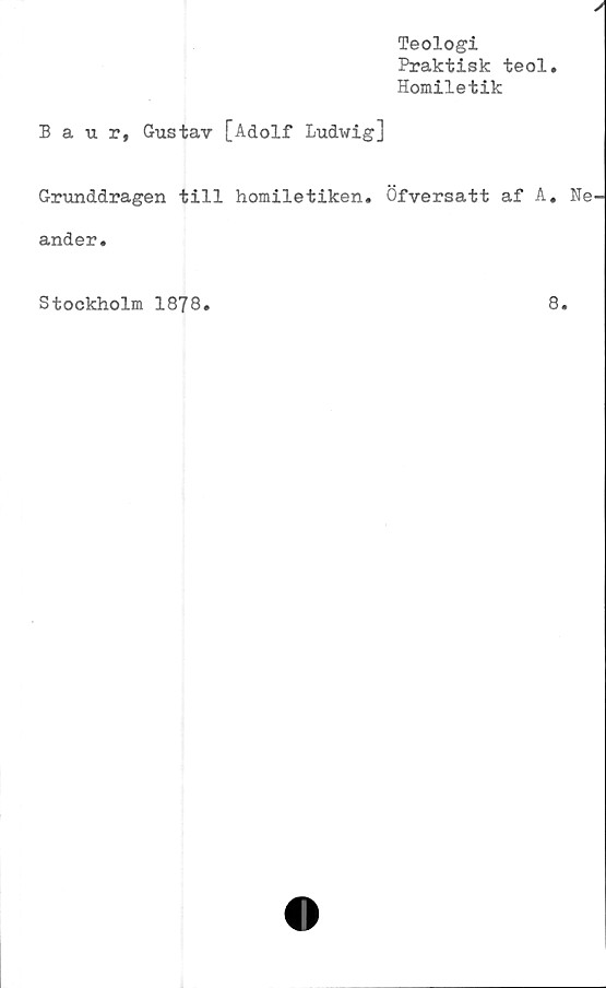  ﻿
Teologi
Praktisk teol.
Homiletik
Baur, Gustav [Adolf Ludwig]
Grunddragen till homiletiken. Öfversatt af A. Ne-
ander.
Stockholm 1878.
8.