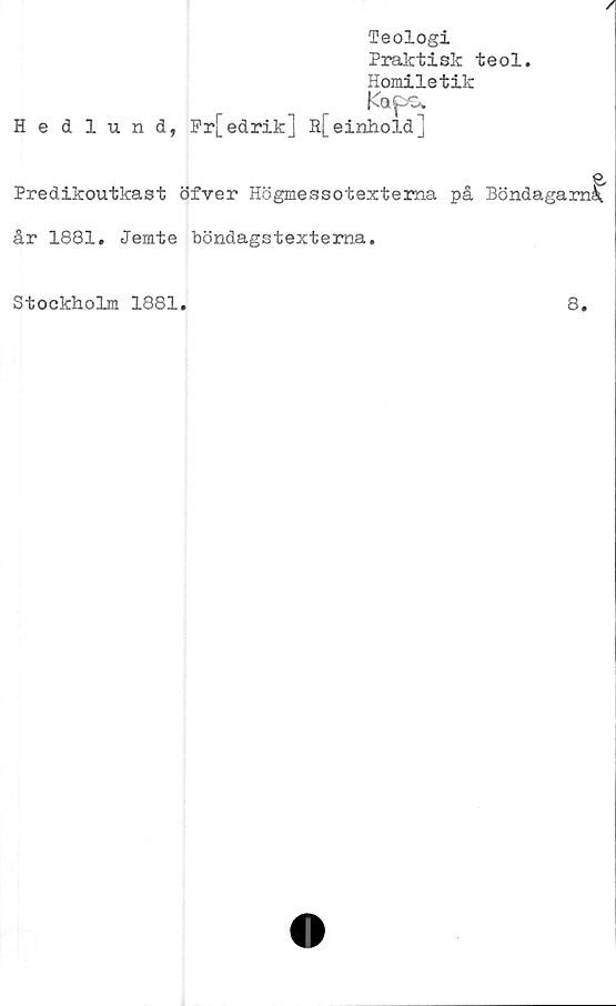  ﻿A
Teologi
Praktisk teol.
Homiletik
Kapo.
Hedlund, Pr[edrik] R[einhold]
Predikoutkast öfver Högmessotextema på Böndagaraå,
år 1881. Jemte böndagstextema.
Stockholm 1881.	8.
