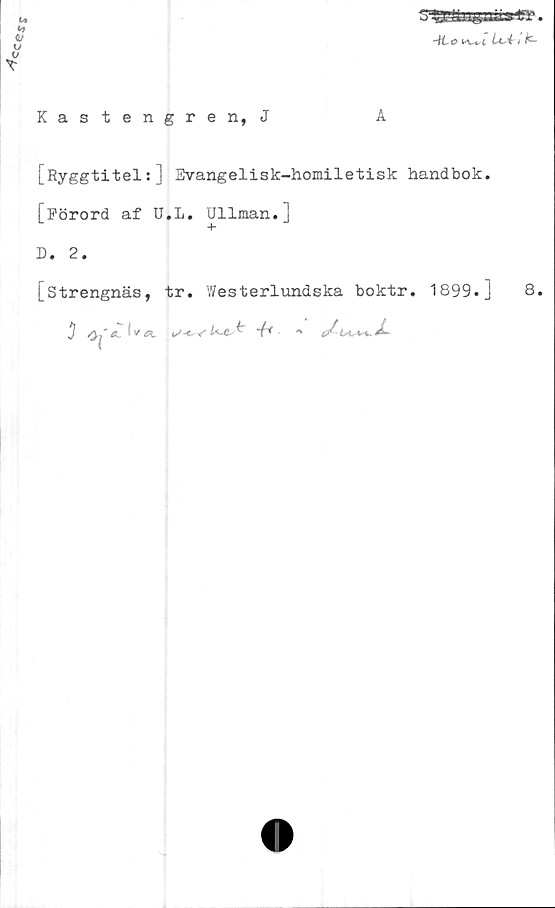  ﻿
3	•
AL o Lc-41 k~
Kastengren, J
[Ryggtitel:] Evangelisk-homiletisk handbok.
[Förord af U.L. Ullman.]
D. 2.
[strengnäs, tr. Westerlundska boktr. 1899.]
j /y,"	^ v	- ^	A
8.