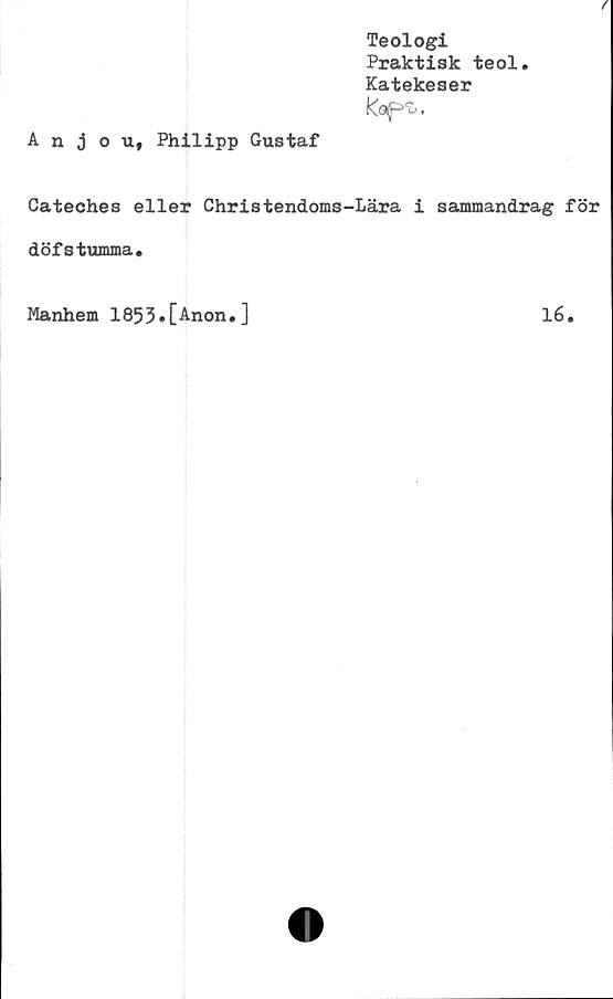  ﻿/
Teologi
Praktisk teol.
Katekeser
Kop^.
Anjou, Philipp Gustaf
Cateches eller Christendoms-Lära i sammandrag för
döfstumma.
Manhem 1853.[Anon.]
16.