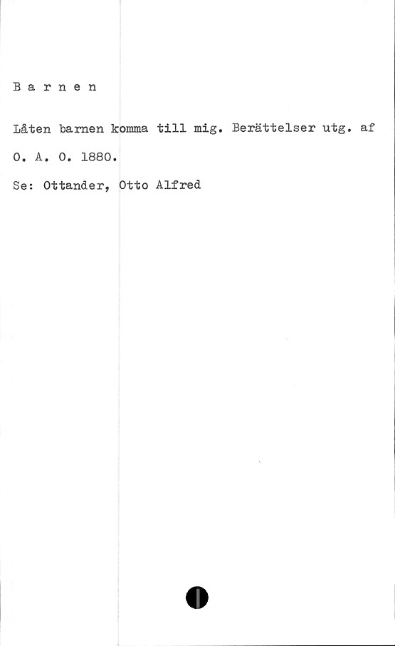  ﻿Barnen
Låten barnen komma till mig. Berättelser utg. af
O. A. O. 1880.
Se: Ottander, Otto Alfred