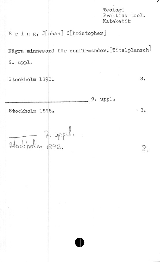  ﻿Teologi
Praktisk teol
Kateketik
/
Bring, j[ohan] C[hristopherJ
Några minnesord för confirmander*
6. uppl.
Stockholm 1890.
[Titelplansch]
8.
9. uppl.
Stockholm 1898.
8.

2.
