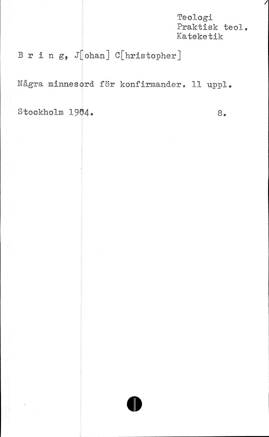  ﻿Teologi
Praktisk teol.
Kateketik
Bring, j[ohan] C[hristopher]
Några minnesord för konfirmander. 11 uppl.
Stockholm 1904
8