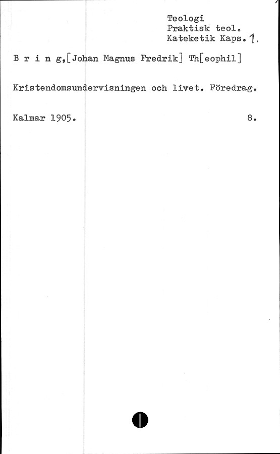  ﻿Teologi
Praktisk teol.
Kateketik Kaps. "f.
Bring,[Johan Magnus Fredrik] Th[eophil]
Kristendomsundervisningen och livet. Föredrag.
Kalmar 1905»
8.