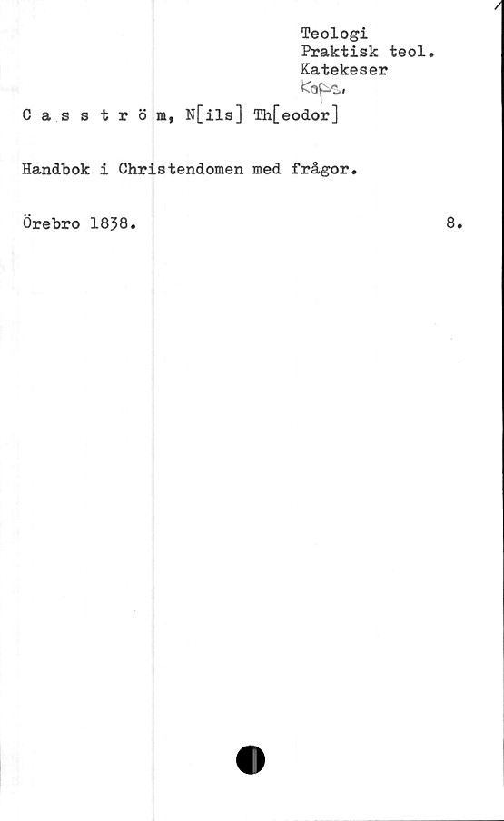  ﻿Casström,
Teologi
Praktisk teol.
Katekeser
I
N[ils] Th[eodor]
Handbok i Christendomen med frågor.
Örebro 1838
8