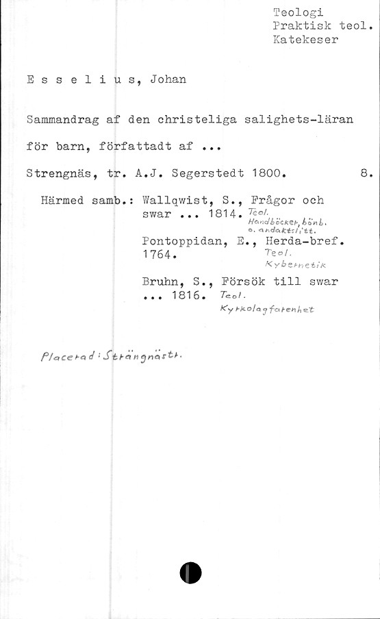  ﻿Teologi
Praktisk teol.
Katekeser
Esselius, Johan
Sammandrag af den christeliga salighets-läran
för barn, författadt af ...
Strengnäs, tr. A.J. Segerstedt 1800.	8.
Härmed samb.: Wallqwist, S., Frågor och
swar ... 1814. Teo,\,..
HcK^dbbcK^bt ÅoHii,
o.
Pontoppidan, E., Herda-bref.
1764.
Bruhn, S., Försök till swar
...	1816. Tool.
Ky Ht-olajfat-enhot
P/oteeha d :	St
