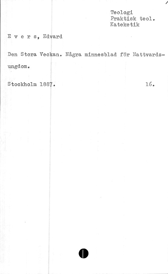  ﻿Evers, Edvard
Teologi
Praktisk teol
Kateketik
Den Stora Veckan. Några minnesblad för Nattvards
ungdom.
Stockholm 1887.
16.