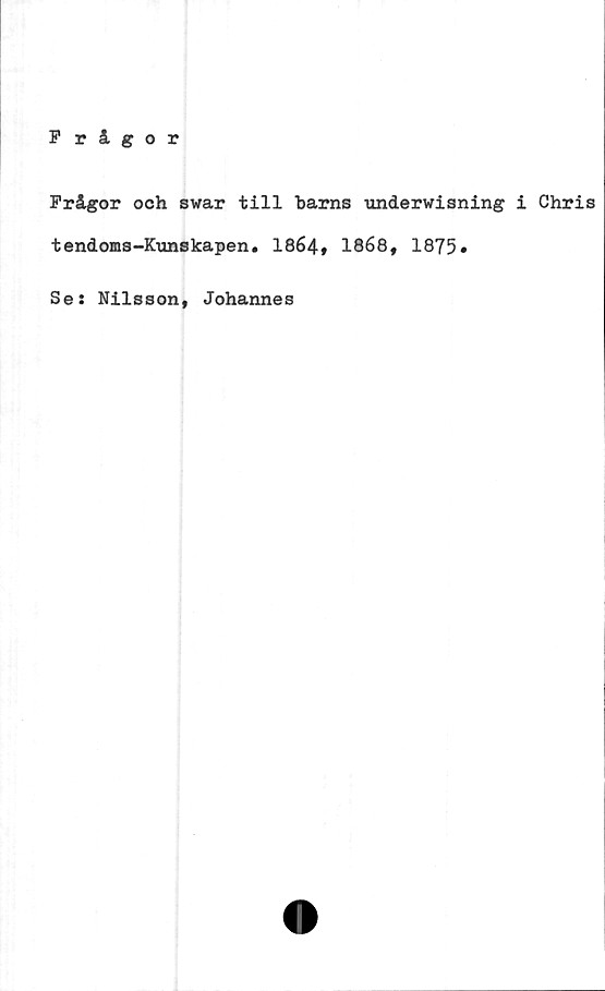  ﻿Frågor
Frågor och swar till barns undervisning i Chris
tendoms-Kunskapen. 1864» 1868, 1875»
Se: Nilsson, Johannes