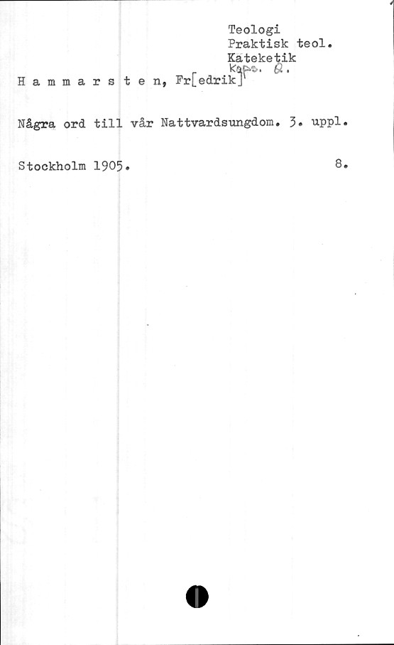  ﻿Teologi
Praktisk teol.
Kateketik
Hammarsten, Fr[edrikJ'
Några ord till vår Nattvardsungdom. 3» uppl
Stockholm 1905
8
