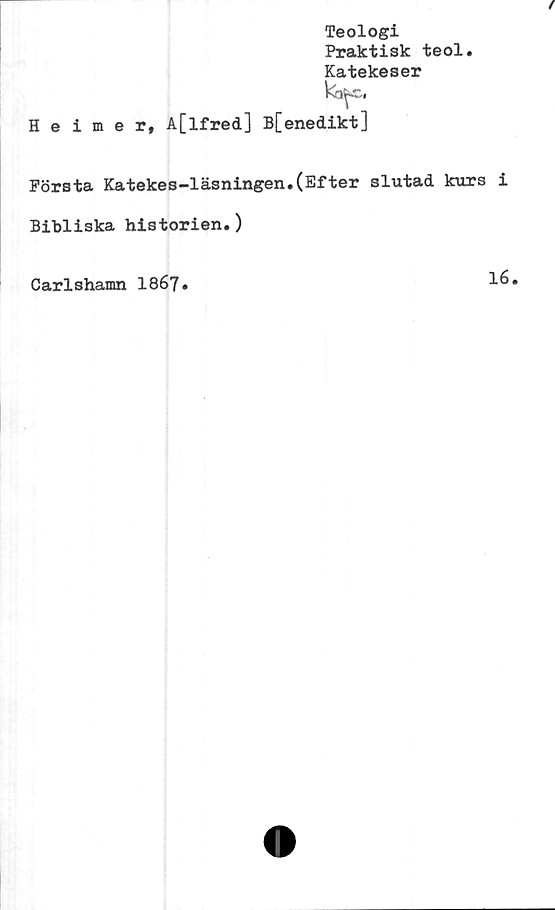  ﻿Teologi
Praktisk teol.
Katekeser
Heimer, A[lfred] B[enedikt]
Första Katekes-läsningen.(Efter slutad kurs i
Bibliska historien.)
Carlshamn 1867.
16.