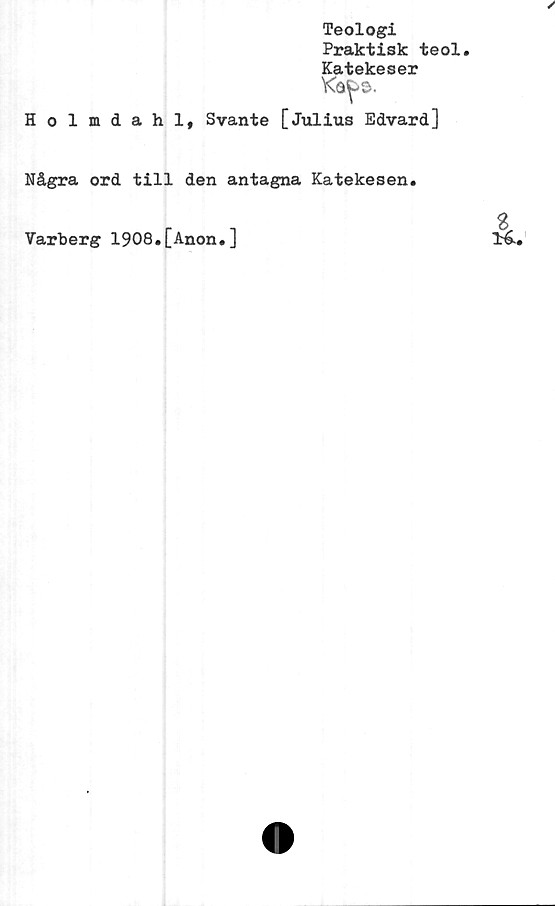  ﻿Teologi
Praktisk teol.
Katekeser
Holmdahl, Svante [Julius Edvard]
Några ord till den antagna Katekesen.
Varberg 1908.[Anon.]