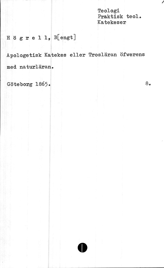  ﻿Teologi
Praktisk teol.
Katekeser
Högrell, B[engt]
Apologetisk Katekes eller Trosläran öfwerens
med naturläran.
Göteborg 1865.