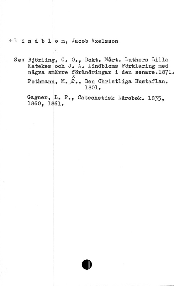  ﻿+ L i
Se:
ndblom, Jacob Axelsson
Björling, C, 0., Dokt. Mårt. Luthers Lilla
Katekes och J. A. Lindbloms Förklaring med
några smärre förändringar i den senare.1871.
K
Pothmann, M. J2, , Den Christliga Hustaflan.
1801.
Gagner, L. P.,
1860, 1861.
Catechetisk Lärobok. 1835,