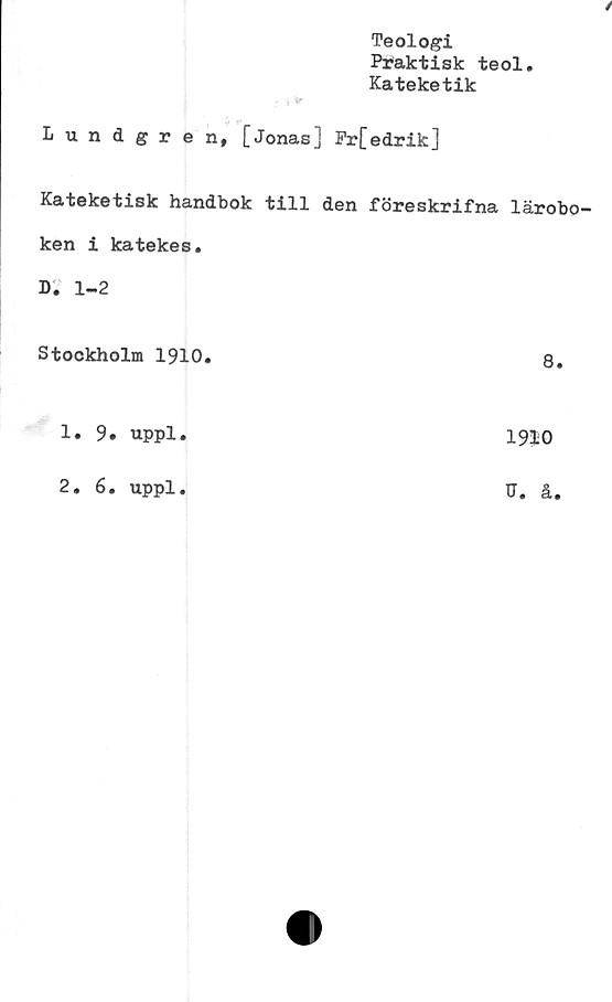  ﻿Teologi
Praktisk teol
Kateketik
/
Lundgren, [Jonas] Pr[edrik]
Kateketisk handbok till den föreskrlfna lärobo
ken i katekes.
D. 1-2
Stockholm 1910.	8.
1.	9. uppl.
2.	6. uppl.
1910
U. å.
