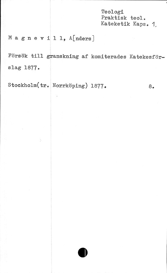  ﻿Teologi
Praktisk teol.
Kateketik Kaps.
Magnevill, A[nders]
Försök till granskning af komiterades Katekesför-
slag 1877.
Stockholm(tr. Norrköping) 1877.
8.

