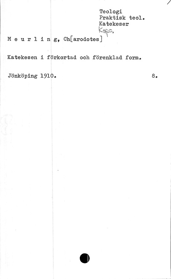  ﻿Teologi
Praktisk teol.
Katekeser
Meurling, Ch[arodotes]
Katekesen i förkortad och förenklad form.
Jönköping 1910