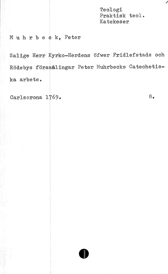  ﻿Teologi
Praktisk teol
Katekeser
Muhrbeck, Peter
Salige Herr Kyrko-Herdens öfwer Fridlefstads och
Rödebys försaålingar Peter Muhrbecks Catechetis-
ka arbete.
Carlscrona 1769
8