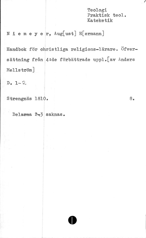  ﻿Teologi
Praktisk teol
Kateketik
Niemeyer, Aug[ust] H[ermann]
Handbok för christliga religions-lärare. Öfver^
sättning från 4 ‘ de förbättrade uppl.[av Anders
Mellström]
D. 1-d
Strengnäs 1810.	8.
Delarna 2«*3 saknas