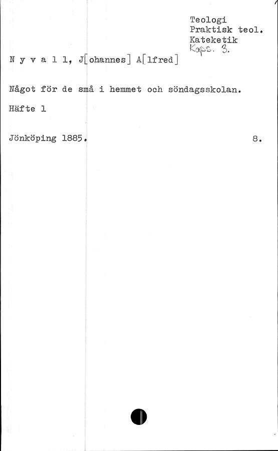  ﻿Teologi
Praktisk teol
Kateketik
Nyvall, j[ohannes] A[Ifred]
Mgot för de små i hemmet och söndagsskolan.
Häfte 1
Jönköping 1885
8