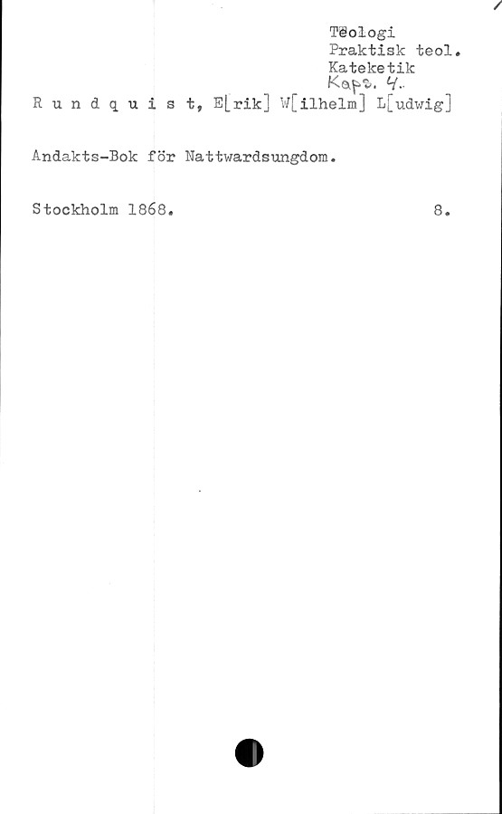  ﻿Tiologi
Praktisk teol.
Kateketik
Ka^. H-
Rundqui s t, E|_rik] W[ilhelm] L[udwig]
Andakts-Bok för Nattwardsungdom.
Stockholm 1868
8