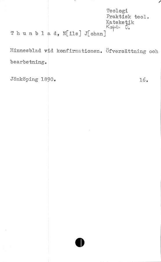  ﻿Teologi
Praktisk teol.
Kateketjk
Ka^S» 0*
Thunblad, N[ils] j[ohan]
Minnesblad vid konfirmationen. Öfversättning och
bearbetning.
Jönköping 1890
lé