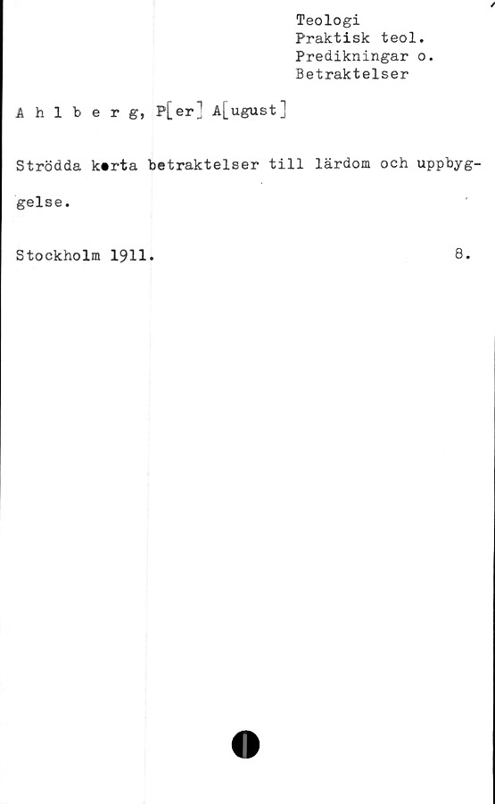  ﻿Teologi
Praktisk teol.
Predikningar o.
Betraktelser
Ahlberg, P[er] A[ugust]
Strödda kerta betraktelser till lärdom och uppbyg-
gelse.
Stockholm 1911
8.