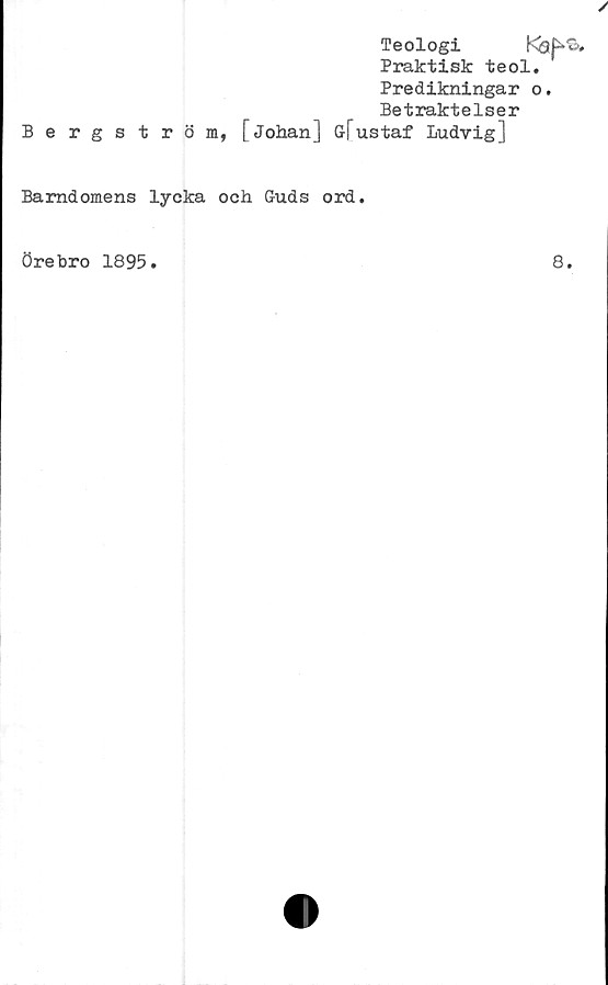  ﻿Bergström,
Teologi	I‘n3P'B,
Praktisk teol.
Predikningar o.
Betraktelser
[Johan] Glustaf Ludvig]
Barndomens lycka och Guds ord.
Örebro 1895
8