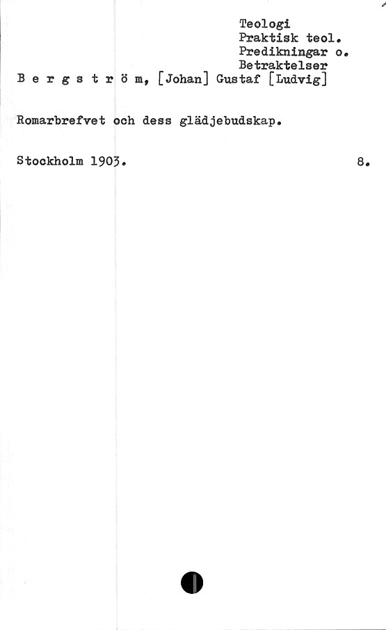  ﻿Teologi
Praktisk teol
Predikningar
Betraktelser
Bergs tröm, [Johan] Gustaf [Ludvig]
Romarbrefret och dess glädjebudskap.
Stockholm 1903