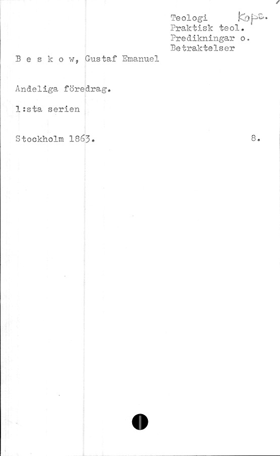  ﻿Beskow, Gustaf Emanuel
Teologi
Praktisk teol.
Predikningar o.
Betraktelser
Andeliga föredrag.
l:sta serien
Stockholm 1863.
8.