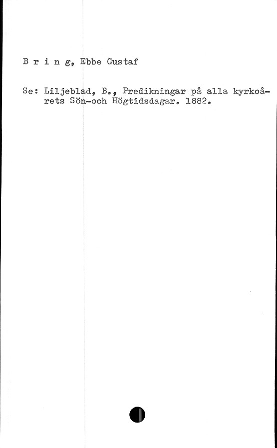  ﻿Bring, Ebbe Gustaf
Se: Liljeblad, B,, Predikningar på alla kyrkoå-
rets Sön-och Högtidsdagar. 1882.
