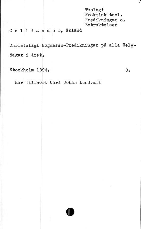  ﻿Teologi
Praktisk teol.
Predikningar o.
Betraktelser
Colliander, Erland
Christeliga Högraesso-Predikningar på alla Helg-
dagar i året.
Stockholm 1894»
8.
Har tillhört Carl Johan Lundvall