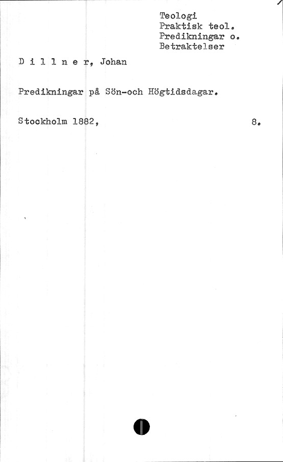  ﻿Teologi
Praktisk teol.
Predikningar o.
Betraktelser
Dillner, Johan
Predikningar på Sön-och Högtidsdagar.
Stockholm 1882,
8.