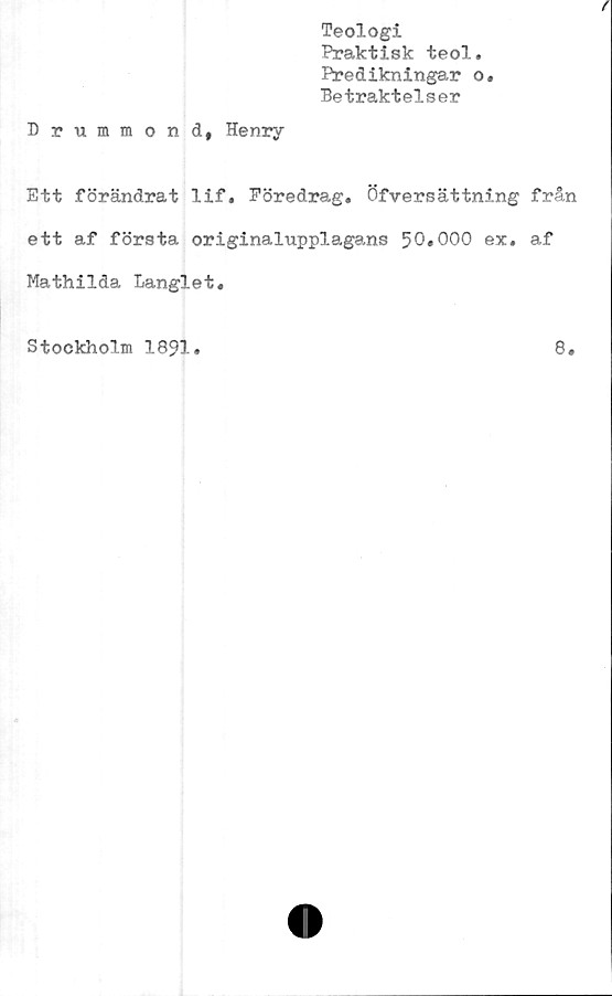  ﻿Teologi
Praktisk teol.
Predikningar o.
Betraktelser
Drummond, Henry
Ett förändrat lif. Föredrag. Öfversättning från
ett af första originalupplagans 50*000 ex. af
Mathilda Langlet.
Stockholm 1891
8