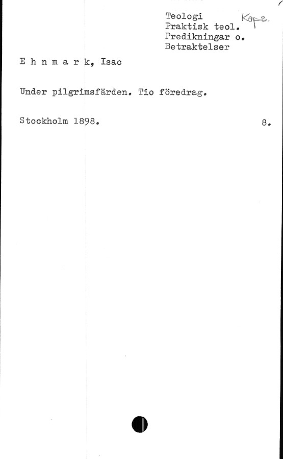  ﻿Teologi
Praktisk teol
Predikningar
Betraktelser
Ehnmark, Isac
Under pilgrimsfärden. Tio föredrag.
Stockholm 1898