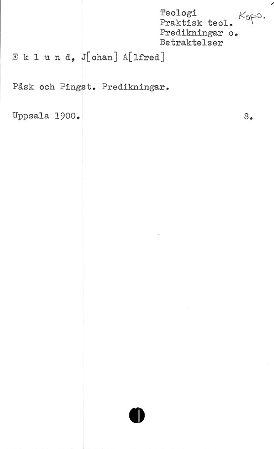  ﻿Teologi
Praktisk teol.
Predikningar o
Betraktelser
Eklund, j[ohan] A[lfred]
Påsk och Pingst. Predikningar.
Uppsala 1900.
8.