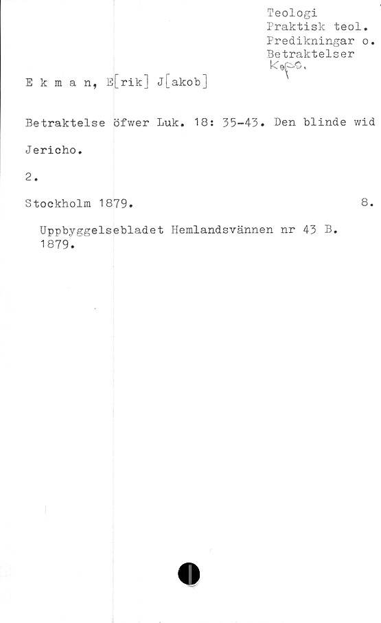  ﻿Ekman, E[rik] j[akob]
Teologi
Praktisk teol.
Predikningar o.
Betraktelser
Betraktelse öfwer Luk. 18: 35-43. Den blinde wid
Jericho.
2.
Stockholm 1879.	8.
Uppbyggelsebladet Hemlandsvännen nr 43 B.
1879'.
!