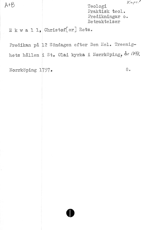  ﻿A+6
Teologi
Praktisk teol.
Predikningar o.
Betraktelser
Ekwall, Christof[er] Retz.
Predikan på 12 Söndagen efter Den Hel. Treenig-
hets hållen i St. Olai kyrka i Norrköping^	'W,
Norrköping 1797
8.