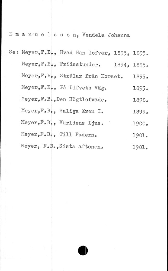  ﻿Emanuelsson, Vendela Johanna
Se: Meyer.F.B., Hvad Han lofvar, 1893» 1895*
Meyer.F.B,, Pridsstunder.	1894» 1895»
Meyer#F.B,, Strålar från Korset. 1895»
Meyer.F.B., På Lifvets Väg.	1895»
Meyer,P.B.,Den Högtlofvade.	1898.
Meyer,P.B«, Saliga ären I.	1899»
Meyer,F.B., Världens Ljus.	1900.
Meyer,F.B., Till Fadern.	1901.
Meyer, F.B.,Sista aftonen.	1901.